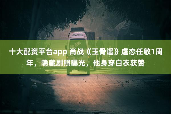 十大配资平台app 肖战《玉骨遥》虐恋任敏1周年，隐藏剧照曝光，他身穿白衣获赞