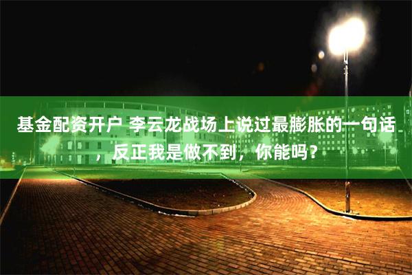 基金配资开户 李云龙战场上说过最膨胀的一句话，反正我是做不到，你能吗？