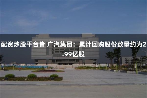 配资炒股平台皆 广汽集团：累计回购股份数量约为2.99亿股