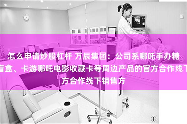 怎么申请炒股杠杆 万辰集团：公司系哪吒手办糖果惊喜盲盒、卡游哪吒电影收藏卡等周边产品的官方合作线下销售方