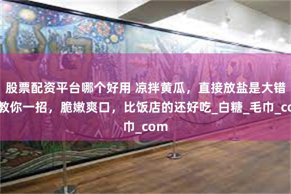 股票配资平台哪个好用 凉拌黄瓜，直接放盐是大错，教你一招，脆嫩爽口，比饭店的还好吃_白糖_毛巾_com