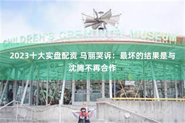 2023十大实盘配资 马丽哭诉：最坏的结果是与沈腾不再合作