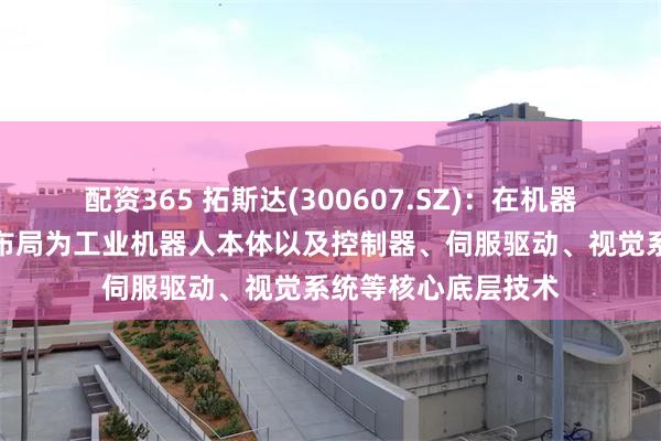 配资365 拓斯达(300607.SZ)：在机器人相关领域的研发布局为工业机器人本体以及控制器、伺服驱动、视觉系统等核心底层技术