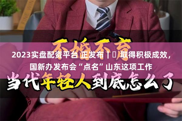 2023实盘配资平台 正发布｜‌取得积极成效，国新办发布会“点名”山东这项工作