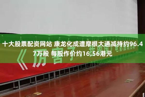 十大股票配资网站 康龙化成遭摩根大通减持约96.47万股 每股作价约16.56港元