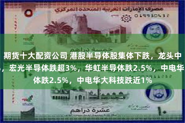 期货十大配资公司 港股半导体股集体下跌，龙头中芯国际跌3.5%，宏光半导体跌超3%，华虹半导体跌2.5%，中电华大科技跌近1%