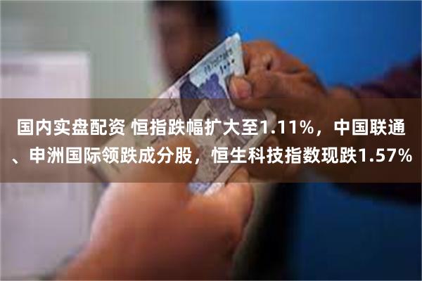 国内实盘配资 恒指跌幅扩大至1.11%，中国联通、申洲国际领跌成分股，恒生科技指数现跌1.57%