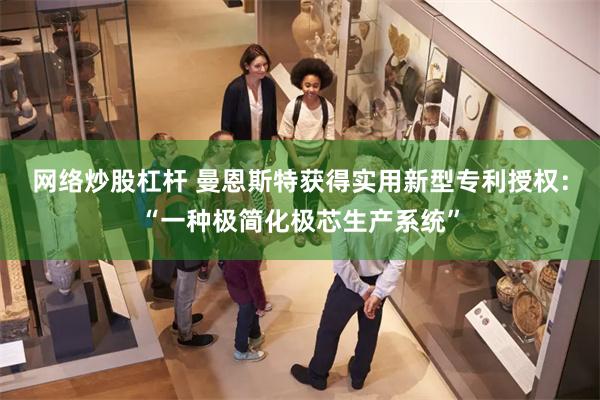 网络炒股杠杆 曼恩斯特获得实用新型专利授权：“一种极简化极芯生产系统”