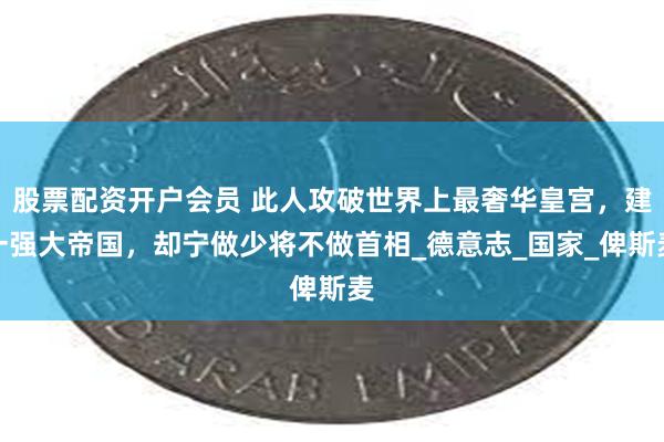 股票配资开户会员 此人攻破世界上最奢华皇宫，建一强大帝国，却宁做少将不做首相_德意志_国家_俾斯麦