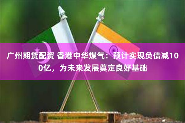 广州期货配资 香港中华煤气：预计实现负债减100亿，为未来发展奠定良好基础