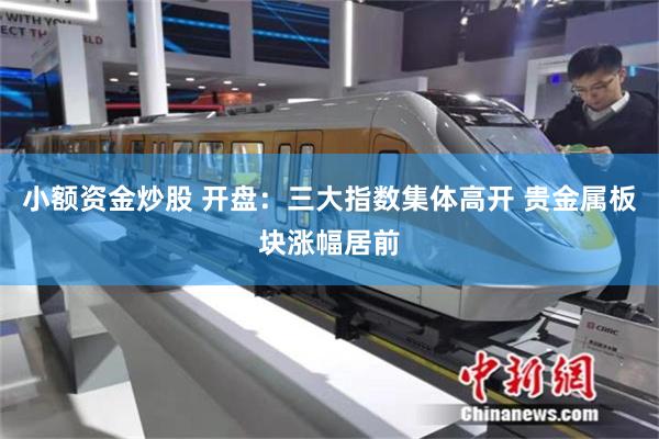 小额资金炒股 开盘：三大指数集体高开 贵金属板块涨幅居前