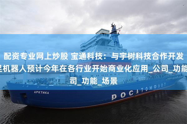 配资专业网上炒股 宝通科技：与宇树科技合作开发的四足机器人预计今年在各行业开始商业化应用_公司_功能_场景