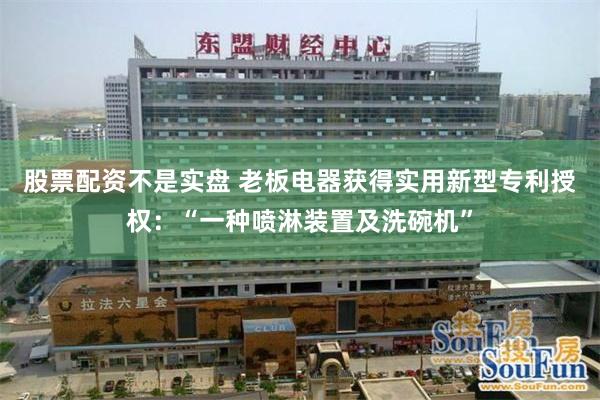 股票配资不是实盘 老板电器获得实用新型专利授权：“一种喷淋装置及洗碗机”