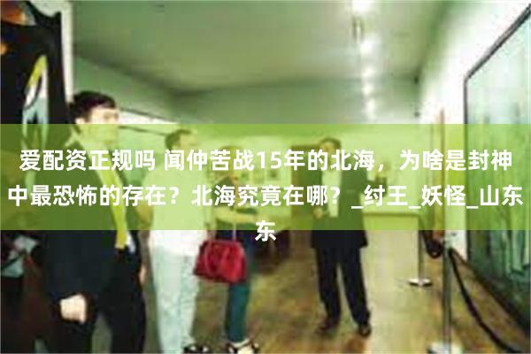 爱配资正规吗 闻仲苦战15年的北海，为啥是封神中最恐怖的存在？北海究竟在哪？_纣王_妖怪_山东