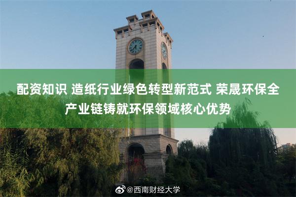 配资知识 造纸行业绿色转型新范式 荣晟环保全产业链铸就环保领域核心优势