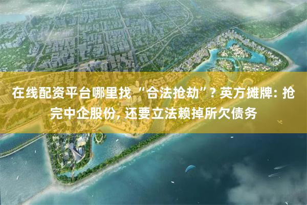 在线配资平台哪里找 “合法抢劫”? 英方摊牌: 抢完中企股份, 还要立法赖掉所欠债务