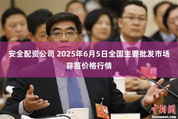安全配资公司 2025年6月5日全国主要批发市场蒜苗价格行情