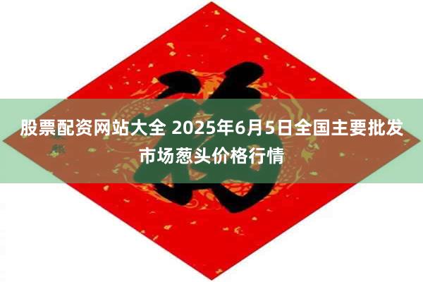 股票配资网站大全 2025年6月5日全国主要批发市场葱头价格行情