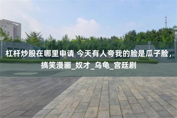 杠杆炒股在哪里申请 今天有人夸我的脸是瓜子脸，搞笑漫画_奴才_乌龟_宫廷剧