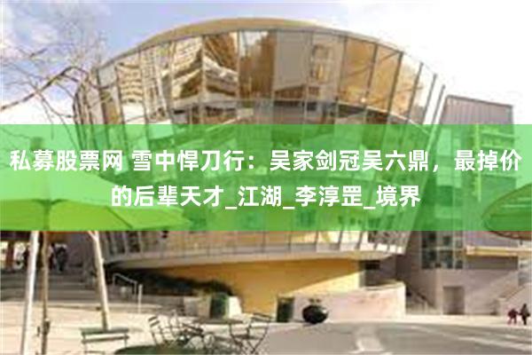 私募股票网 雪中悍刀行：吴家剑冠吴六鼎，最掉价的后辈天才_江湖_李淳罡_境界