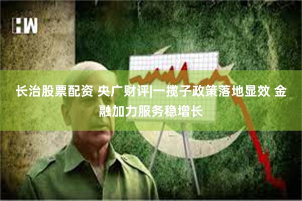 长治股票配资 央广财评|一揽子政策落地显效 金融加力服务稳增长