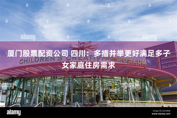 厦门股票配资公司 四川：多措并举更好满足多子女家庭住房需求