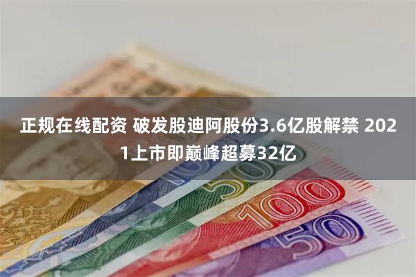 正规在线配资 破发股迪阿股份3.6亿股解禁 2021上市即巅峰超募32亿