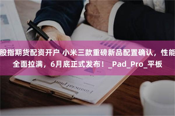 股指期货配资开户 小米三款重磅新品配置确认，性能全面拉满，6月底正式发布！_Pad_Pro_平板