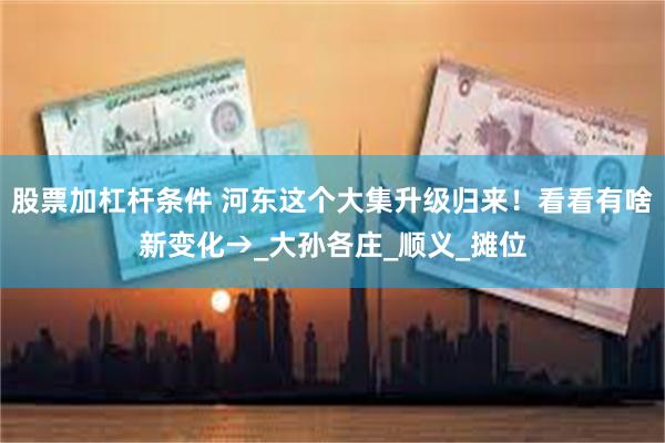 股票加杠杆条件 河东这个大集升级归来！看看有啥新变化→_大孙各庄_顺义_摊位