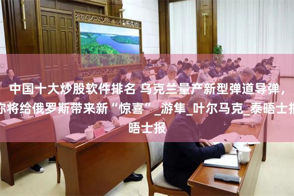 中国十大炒股软件排名 乌克兰量产新型弹道导弹，称将给俄罗斯带来新“惊喜”_游隼_叶尔马克_泰晤士报