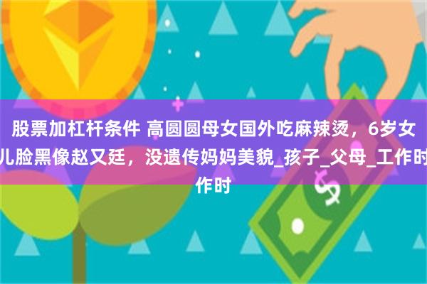 股票加杠杆条件 高圆圆母女国外吃麻辣烫，6岁女儿脸黑像赵又廷，没遗传妈妈美貌_孩子_父母_工作时