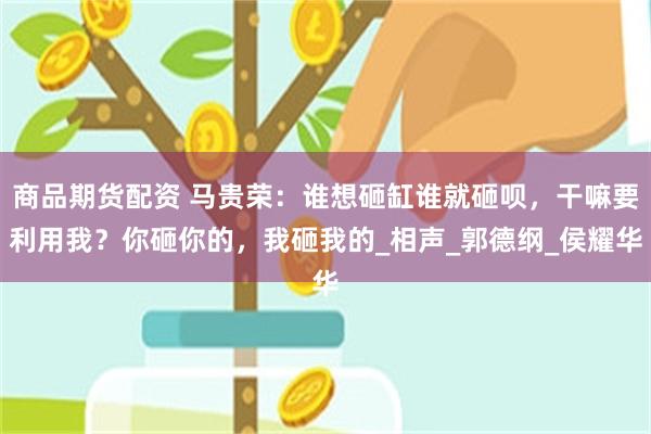 商品期货配资 马贵荣：谁想砸缸谁就砸呗，干嘛要利用我？你砸你的，我砸我的_相声_郭德纲_侯耀华