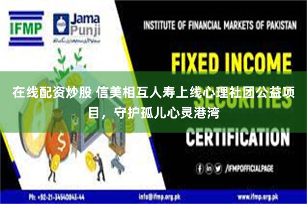 在线配资炒股 信美相互人寿上线心理社团公益项目，守护孤儿心灵港湾