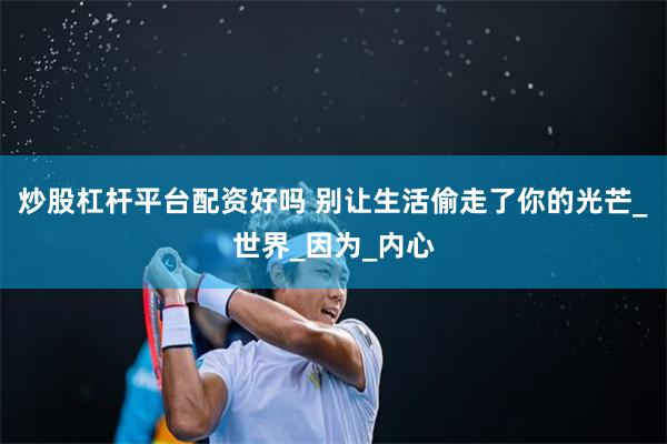 炒股杠杆平台配资好吗 别让生活偷走了你的光芒_世界_因为_内心