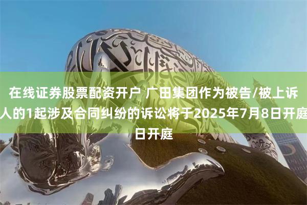 在线证券股票配资开户 广田集团作为被告/被上诉人的1起涉及合同纠纷的诉讼将于2025年7月8日开庭