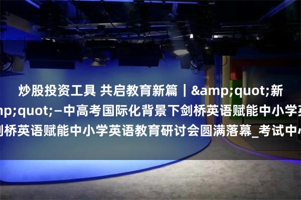 炒股投资工具 共启教育新篇｜&quot;新课标·新课改·新挑战&quot;—中高考国际化背景下剑桥英语赋能中小学英语教育研讨会圆满落幕_考试中心_辽宁_考务
