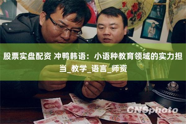 股票实盘配资 冲鸭韩语：小语种教育领域的实力担当_教学_语言_师资