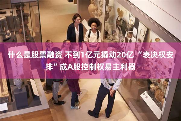 什么是股票融资 不到1亿元撬动20亿 “表决权安排”成A股控制权易主利器